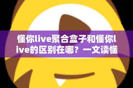 懂你live聚合盒子和懂你live的区别在哪？一文读懂功能差异、适用人群与选择指南