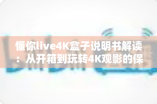懂你live4K盒子说明书解读：从开箱到玩转4K观影的保姆级使用指南