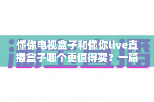 懂你电视盒子和懂你live直播盒子哪个更值得买？一篇文章帮你选对不花冤枉钱