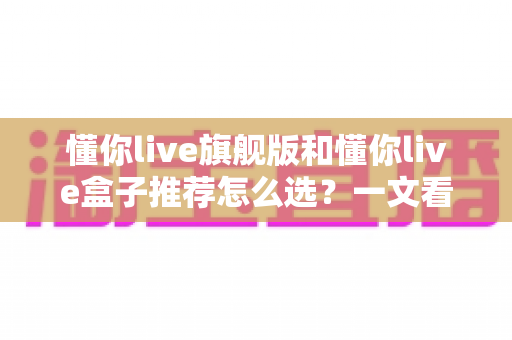 懂你live旗舰版和懂你live盒子推荐怎么选？一文看懂两款产品的差异与选购技巧