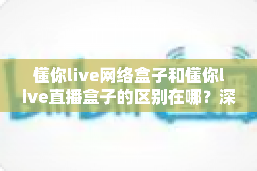 懂你live网络盒子和懂你live直播盒子的区别在哪？深度解析两大盒子差异，帮你选对不选贵