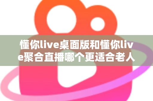 懂你live桌面版和懂你live聚合直播哪个更适合老人用？一篇帮长辈选对直播软件的实用指南
