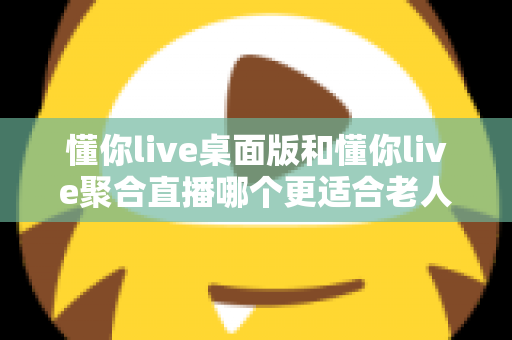 懂你live桌面版和懂你live聚合直播哪个更适合老人用？一篇帮长辈选对直播软件的实用指南