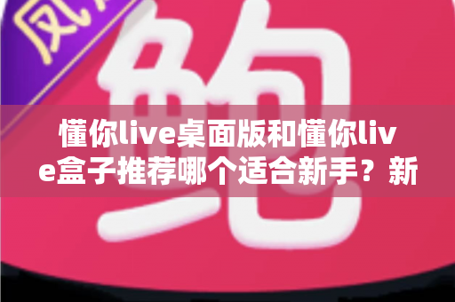 懂你live桌面版和懂你live盒子推荐哪个适合新手？新手入门选购全攻略一文讲透