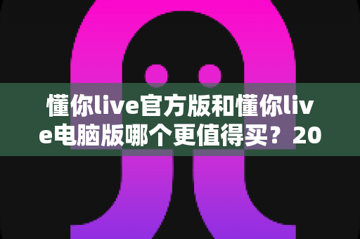 懂你live官方版和懂你live电脑版哪个更值得买？2025年最新选购指南与深度对比全解析