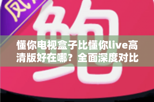 懂你电视盒子比懂你live高清版好在哪？全面深度对比解析，帮你选对家庭大屏观影方案