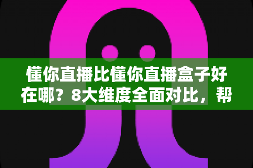 懂你直播比懂你直播盒子好在哪？8大维度全面对比，帮你选出更适合的直播工具