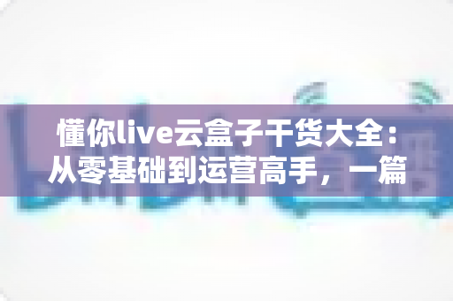 懂你live云盒子干货大全：从零基础到运营高手，一篇讲透云端直播的使用门道