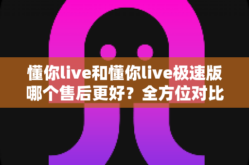 懂你live和懂你live极速版哪个售后更好？全方位对比分析帮你做出明智选择