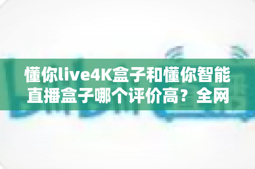 懂你live4K盒子和懂你智能直播盒子哪个评价高?全网口碑深度解析与选购避坑指南 懂你live4K盒子和懂你智能直播盒子哪个评价高?全网口碑深度解析与选购避坑指南