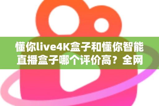 懂你live4K盒子和懂你智能直播盒子哪个评价高？全网口碑深度解析与选购避坑指南