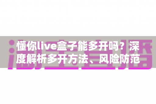 懂你live盒子能多开吗?深度解析多开方法、风险防范与实用建议 懂你live盒子能多开吗?深度解析多开方法、风险防范与实用建议