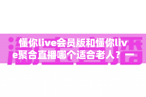 懂你live会员版和懂你live聚合直播哪个适合老人？一文读懂两款产品的优劣对比