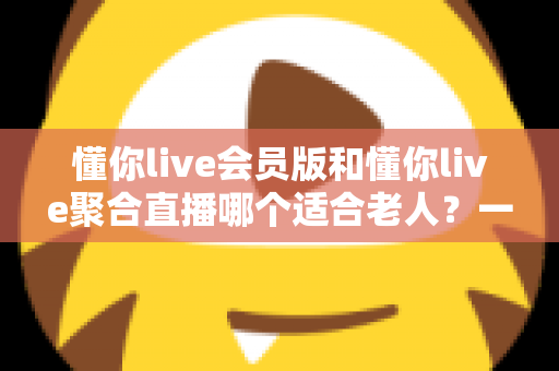 懂你live会员版和懂你live聚合直播哪个适合老人？一文读懂两款产品的优劣对比