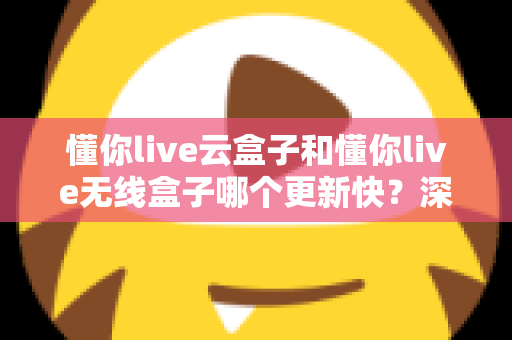 懂你live云盒子和懂你live无线盒子哪个更新快?深度评测与选购全指南 懂你live云盒子和懂你live无线盒子哪个更新快?深度评测与选购全指南