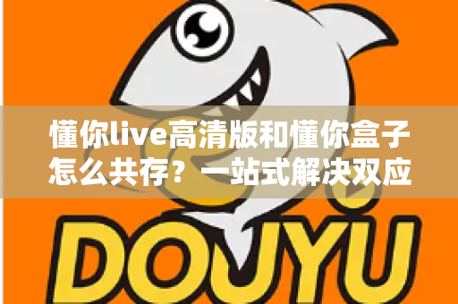 懂你live高清版和懂你盒子怎么共存?一站式解决双应用安装与使用难题的完整指南 懂你live高清版和懂你盒子怎么共存?一站式解决双应用安装与使用难题的完整指南