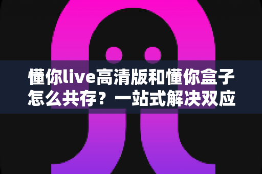懂你live高清版和懂你盒子怎么共存?一站式解决双应用安装与使用难题的完整指南 懂你live高清版和懂你盒子怎么共存?一站式解决双应用安装与使用难题的完整指南