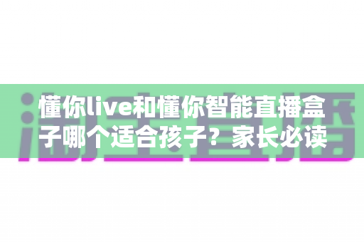 懂你live和懂你智能直播盒子哪个适合孩子?家长必读的深度选购对比指南与实用建议 懂你live和懂你智能直播盒子哪个适合孩子?家长必读的深度选购对比指南与实用建议