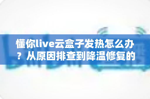 懂你live云盒子发热怎么办?从原因排查到降温修复的完整实用指南 懂你live云盒子发热怎么办?从原因排查到降温修复的完整实用指南