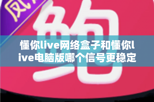 懂你live网络盒子和懂你live电脑版哪个信号更稳定？全方位深度对比帮你选出最适合自己的观看方案