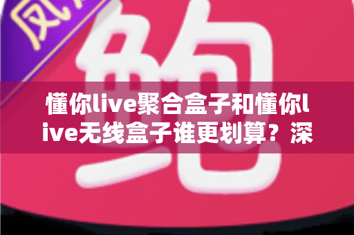 懂你live聚合盒子和懂你live无线盒子谁更划算？深度对比评测帮你选对不选贵