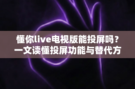懂你live电视版能投屏吗?一文读懂投屏功能与替代方案全解析 懂你live电视版能投屏吗?一文读懂投屏功能与替代方案全解析
