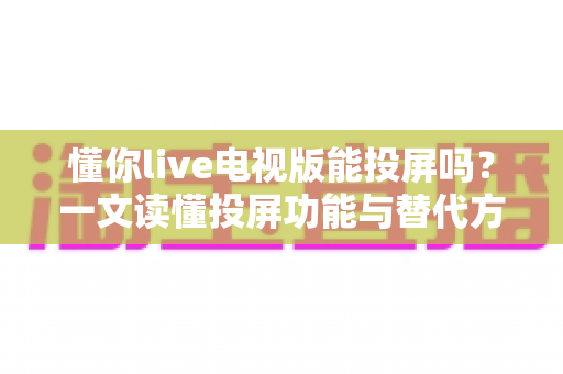 懂你live电视版能投屏吗?一文读懂投屏功能与替代方案全解析 懂你live电视版能投屏吗?一文读懂投屏功能与替代方案全解析