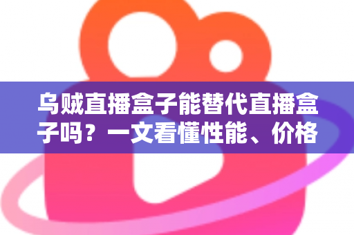 乌贼直播盒子能替代直播盒子吗？一文看懂性能、价格与场景差异，选对设备不踩坑