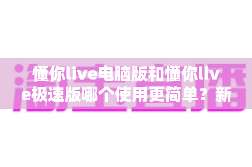 懂你live电脑版和懂你live极速版哪个使用更简单?新手选版本必看指南 懂你live电脑版和懂你live极速版哪个使用更简单?新手选版本必看指南