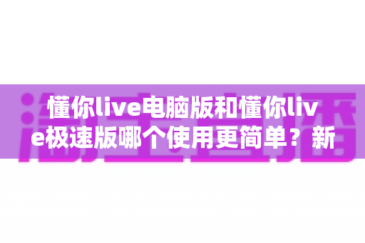 懂你live电脑版和懂你live极速版哪个使用更简单?新手选版本必看指南 懂你live电脑版和懂你live极速版哪个使用更简单?新手选版本必看指南