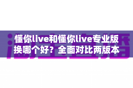 懂你live和懂你live专业版换哪个好?全面对比两版本差异与选购指南 懂你live和懂你live专业版换哪个好?全面对比两版本差异与选购指南