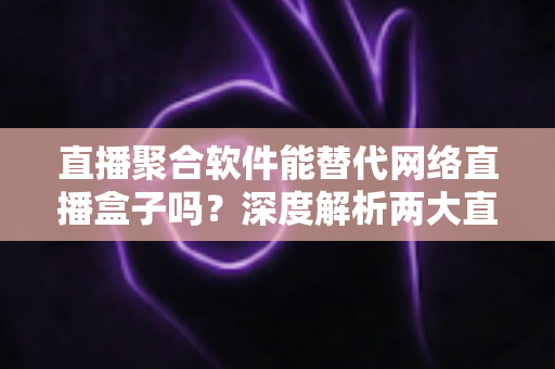 直播聚合软件能替代网络直播盒子吗？深度解析两大直播观看方案的优劣对比与选购指南