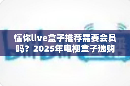懂你live盒子推荐需要会员吗？2025年电视盒子选购与使用一站式指南