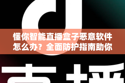 懂你智能直播盒子恶意软件怎么办?全面防护指南助你彻底清除隐患与安心使用 懂你智能直播盒子恶意软件怎么办?全面防护指南助你彻底清除隐患与安心使用