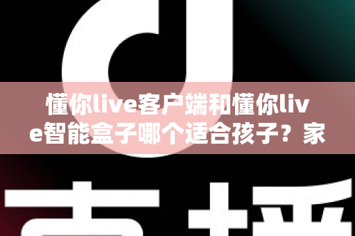 懂你live客户端和懂你live智能盒子哪个适合孩子？家长必看的深度对比与选购全指南