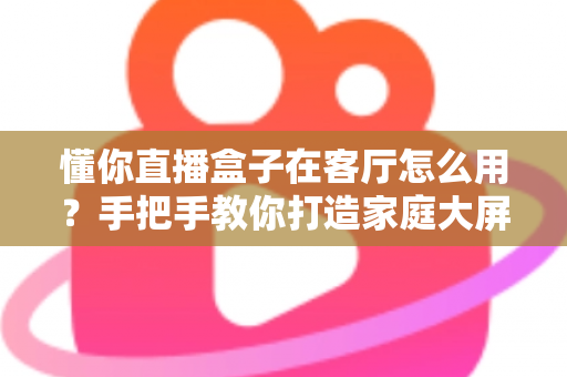 懂你直播盒子在客厅怎么用？手把手教你打造家庭大屏直播新体验