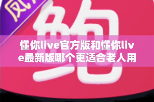 懂你live官方版和懂你live最新版哪个更适合老人用？一文读懂两大版本差异与适老化选择建议