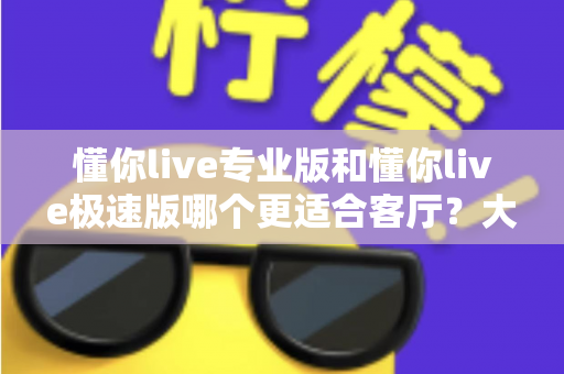 懂你live专业版和懂你live极速版哪个更适合客厅？大屏K歌影音体验全面对比与家庭选购实用指南