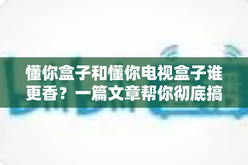 懂你盒子和懂你电视盒子谁更香？一篇文章帮你彻底搞懂选购难题