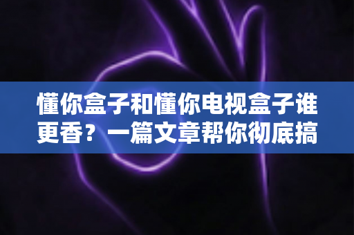 懂你盒子和懂你电视盒子谁更香？一篇文章帮你彻底搞懂选购难题