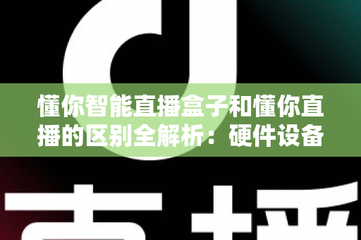 懂你智能直播盒子和懂你直播的区别全解析：硬件设备与直播软件深度对比选购指南