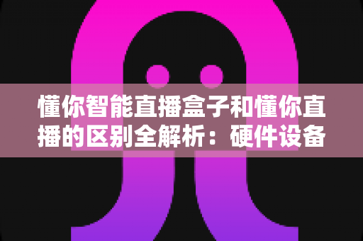 懂你智能直播盒子和懂你直播的区别全解析：硬件设备与直播软件深度对比选购指南