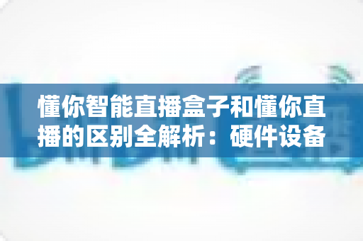 懂你智能直播盒子和懂你直播的区别全解析：硬件设备与直播软件深度对比选购指南