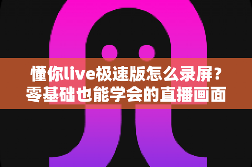懂你live极速版怎么录屏？零基础也能学会的直播画面保存全攻略