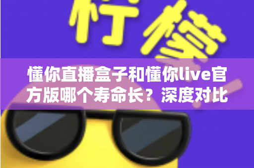 懂你直播盒子和懂你live官方版哪个寿命长?深度对比分析与实用选择指南 懂你直播盒子和懂你live官方版哪个寿命长?深度对比分析与实用选择指南