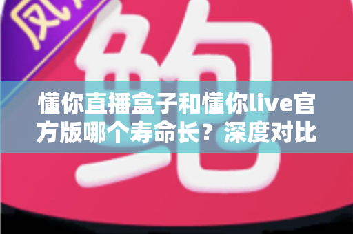 懂你直播盒子和懂你live官方版哪个寿命长?深度对比分析与实用选择指南 懂你直播盒子和懂你live官方版哪个寿命长?深度对比分析与实用选择指南
