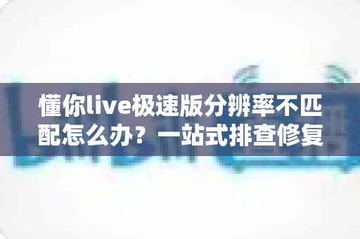 懂你live极速版分辨率不匹配怎么办?一站式排查修复指南,快速恢复高清观看体验 懂你live极速版分辨率不匹配怎么办?一站式排查修复指南,快速恢复高清观看体验