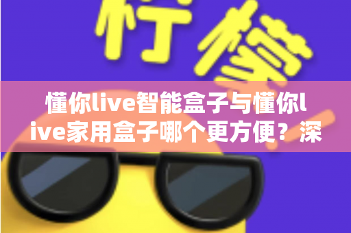 懂你live智能盒子与懂你live家用盒子哪个更方便?深度对比帮你选对不踩坑 懂你live智能盒子与懂你live家用盒子哪个更方便?深度对比帮你选对不踩坑