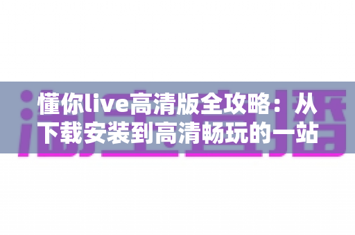 懂你live高清版全攻略:从下载安装到高清畅玩的一站式实用指南 懂你live高清版全攻略:从下载安装到高清畅玩的一站式实用指南
