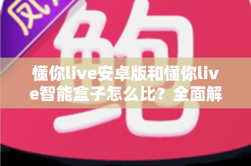 懂你live安卓版和懂你live智能盒子怎么比？全面解析两大版本差异与选购指南